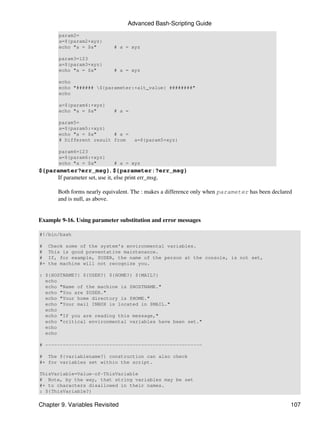 Advanced Bash-Scripting Guide
        param2=
        a=${param2+xyz}
        echo "a = $a"         # a = xyz

        param3=123
        a=${param3+xyz}
        echo "a = $a"         # a = xyz

        echo
        echo "###### ${parameter:+alt_value} ########"
        echo

        a=${param4:+xyz}
        echo "a = $a"         # a =

        param5=
        a=${param5:+xyz}
        echo "a = $a"      # a =
        # Different result from       a=${param5+xyz}

        param6=123
        a=${param6:+xyz}
        echo "a = $a"         # a = xyz
${parameter?err_msg}, ${parameter:?err_msg}
     If parameter set, use it, else print err_msg.

        Both forms nearly equivalent. The : makes a difference only when parameter has been declared
        and is null, as above.


Example 9-16. Using parameter substitution and error messages

#!/bin/bash

#    Check some of the system's environmental variables.
#    This is good preventative maintenance.
#    If, for example, $USER, the name of the person at the console, is not set,
#+   the machine will not recognize you.

: ${HOSTNAME?} ${USER?} ${HOME?} ${MAIL?}
  echo
  echo "Name of the machine is $HOSTNAME."
  echo "You are $USER."
  echo "Your home directory is $HOME."
  echo "Your mail INBOX is located in $MAIL."
  echo
  echo "If you are reading this message,"
  echo "critical environmental variables have been set."
  echo
  echo

# ------------------------------------------------------

# The ${variablename?} construction can also check
#+ for variables set within the script.

ThisVariable=Value-of-ThisVariable
# Note, by the way, that string variables may be set
#+ to characters disallowed in their names.
: ${ThisVariable?}

Chapter 9. Variables Revisited                                                                     107
 
