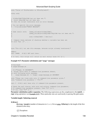 Advanced Bash-Scripting Guide
echo "Value of ThisVariable is $ThisVariable".

echo; echo


: ${ZZXy23AB?"ZZXy23AB has not been set."}
# Since ZZXy23AB has not been set,
#+ then the script terminates with an error message.

# You can specify the error message.
# : ${variablename?"ERROR MESSAGE"}


# Same result with:        dummy_variable=${ZZXy23AB?}
#                          dummy_variable=${ZZXy23AB?"ZXy23AB has not been set."}
#
#                          echo ${ZZXy23AB?} >/dev/null

# Compare these methods of checking whether a variable has been set
#+ with "set -u" . . .



echo "You will not see this message, because script already terminated."

HERE=0
exit $HERE      # Will NOT exit here.

# In fact, this script will return an exit status (echo $?) of 1.


Example 9-17. Parameter substitution and "usage" messages

#!/bin/bash
# usage-message.sh

: ${1?"Usage: $0 ARGUMENT"}
# Script exits here if command-line parameter absent,
#+ with following error message.
#    usage-message.sh: 1: Usage: usage-message.sh ARGUMENT

echo "These two lines echo only if command-line parameter given."
echo "command-line parameter = "$1""

exit 0    # Will exit here only if command-line parameter present.

# Check the exit status, both with and without command-line parameter.
# If command-line parameter present, then "$?" is 0.
# If not, then "$?" is 1.
Parameter substitution and/or expansion. The following expressions are the complement to the match in
expr string operations (see Example 15-9). These particular ones are used mostly in parsing file path names.

Variable length / Substring removal

${#var}
     String length (number of characters in $var). For an array, ${#array} is the length of the first
     element in the array.

             Exceptions:


Chapter 9. Variables Revisited                                                                           108
 