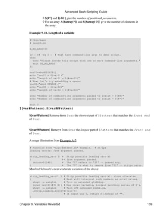 Advanced Bash-Scripting Guide

                 ◊ ${#*} and ${#@} give the number of positional parameters.
                 ◊ For an array, ${#array[*]} and ${#array[@]} give the number of elements in
                   the array.

       Example 9-18. Length of a variable

       #!/bin/bash
       # length.sh

       E_NO_ARGS=65

       if [ $# -eq 0 ] # Must have command-line args to demo script.
       then
         echo "Please invoke this script with one or more command-line arguments."
         exit $E_NO_ARGS
       fi

       var01=abcdEFGH28ij
       echo "var01 = ${var01}"
       echo "Length of var01 = ${#var01}"
       # Now, let's try embedding a space.
       var02="abcd EFGH28ij"
       echo "var02 = ${var02}"
       echo "Length of var02 = ${#var02}"

       echo "Number of command-line arguments passed to script = ${#@}"
       echo "Number of command-line arguments passed to script = ${#*}"

       exit 0
${var#Pattern}, ${var##Pattern}

       ${var#Pattern} Remove from $var the shortest part of $Pattern that matches the front end
       of $var.


       ${var##Pattern} Remove from $var the longest part of $Pattern that matches the front end
       of $var.

       A usage illustration from Example A-7:

       # Function from "days-between.sh" example.          # Strips
       leading zero(s) from argument passed.

       strip_leading_zero () # Strip possible leading zero(s)
       {                     #+ from argument passed.
         return=${1#0}       # The "1" refers to "$1" -- passed arg.
       }                     # The "0" is what to remove from "$1" -- strips zeros.
       Manfred Schwarb's more elaborate variation of the above:

       strip_leading_zero2 () # Strip possible leading zero(s), since otherwise
       {                      # Bash will interpret such numbers as octal values.
         shopt -s extglob     # Turn on extended globbing.
         local val=${1##+(0)} # Use local variable, longest matching series of 0's.
         shopt -u extglob     # Turn off extended globbing.
         _strip_leading_zero2=${val:-0}
                              # If input was 0, return 0 instead of "".
       }


Chapter 9. Variables Revisited                                                                  109
 