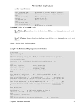 Advanced Bash-Scripting Guide

        Another usage illustration:

        echo `basename $PWD`              # Basename of current working directory.
        echo "${PWD##*/}"                 # Basename of current working directory.
        echo
        echo `basename $0`                # Name of script.
        echo $0                           # Name of script.
        echo "${0##*/}"                   # Name of script.
        echo
        filename=test.data
        echo "${filename##*.}"            # data
                                          # Extension of filename.
${var%Pattern}, ${var%%Pattern}

        ${var%Pattern} Remove from $var the shortest part of $Pattern that matches the back end
        of $var.


        ${var%%Pattern} Remove from $var the longest part of $Pattern that matches the back end
        of $var.

Version 2 of Bash added additional options.


Example 9-19. Pattern matching in parameter substitution

#!/bin/bash
# patt-matching.sh

# Pattern matching      using the # ## % %% parameter substitution operators.

var1=abcd12345abc6789
pattern1=a*c # * (wild card) matches everything between a - c.

echo
echo "var1 = $var1"           # abcd12345abc6789
echo "var1 = ${var1}"         # abcd12345abc6789
                              # (alternate form)
echo "Number of characters in ${var1} = ${#var1}"
echo

echo "pattern1 = $pattern1"   # a*c (everything between 'a' and 'c')
echo "--------------"
echo '${var1#$pattern1} =' "${var1#$pattern1}"     #         d12345abc6789
# Shortest possible match, strips out first 3 characters abcd12345abc6789
#                                     ^^^^^              |-|
echo '${var1##$pattern1} =' "${var1##$pattern1}"   #                  6789
# Longest possible match, strips out first 12 characters abcd12345abc6789
#                                    ^^^^^               |----------|

echo; echo; echo

pattern2=b*9            # everything between 'b' and '9'
echo "var1 = $var1"     # Still abcd12345abc6789
echo
echo "pattern2 = $pattern2"
echo "--------------"
echo '${var1%pattern2} =' "${var1%$pattern2}"      #     abcd12345a


Chapter 9. Variables Revisited                                                               110
 