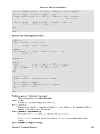 Advanced Bash-Scripting Guide
# Shortest possible match, strips out last 6 characters           abcd12345abc6789
#                                     ^^^^                                   |----|
echo '${var1%%pattern2} =' "${var1%%$pattern2}"    #              a
# Longest possible match, strips out last 12 characters           abcd12345abc6789
#                                    ^^^^                           |-------------|

# Remember, # and ## work from the left end (beginning) of string,
#           % and %% work from the right end.

echo

exit 0


Example 9-20. Renaming file extensions:

#!/bin/bash
# rfe.sh: Renaming file extensions.
#
#          rfe old_extension new_extension
#
# Example:
# To rename all *.gif files in working directory to *.jpg,
#           rfe gif jpg


E_BADARGS=65

case $# in
  0|1)             # The vertical bar means "or" in this context.
  echo "Usage: `basename $0` old_file_suffix new_file_suffix"
  exit $E_BADARGS # If 0 or 1 arg, then bail out.
  ;;
esac


for filename in *.$1
# Traverse list of files ending with 1st argument.
do
   mv $filename ${filename%$1}$2
   # Strip off part of filename matching 1st argument,
   #+ then append 2nd argument.
done

exit 0


Variable expansion / Substring replacement
       These constructs have been adopted from ksh.
${var:pos}
       Variable var expanded, starting from offset pos.
${var:pos:len}
       Expansion to a max of len characters of variable var, from offset pos. See Example A-13 for an
       example of the creative use of this operator.
${var/Pattern/Replacement}
       First match of Pattern, within var replaced with Replacement.

     If Replacement is omitted, then the first match of Pattern is replaced by nothing, that is,
     deleted.
${var//Pattern/Replacement}

Chapter 9. Variables Revisited                                                                      111
 