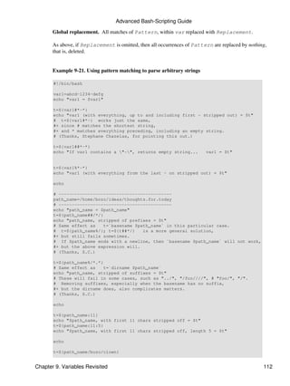 Advanced Bash-Scripting Guide
       Global replacement. All matches of Pattern, within var replaced with Replacement.

       As above, if Replacement is omitted, then all occurrences of Pattern are replaced by nothing,
       that is, deleted.


       Example 9-21. Using pattern matching to parse arbitrary strings

       #!/bin/bash

       var1=abcd-1234-defg
       echo "var1 = $var1"

       t=${var1#*-*}
       echo "var1 (with everything, up to and including first - stripped out) = $t"
       # t=${var1#*-} works just the same,
       #+ since # matches the shortest string,
       #+ and * matches everything preceding, including an empty string.
       # (Thanks, Stephane Chazelas, for pointing this out.)

       t=${var1##*-*}
       echo "If var1 contains a "-", returns empty string...           var1 = $t"


       t=${var1%*-*}
       echo "var1 (with everything from the last - on stripped out) = $t"

       echo

       # -------------------------------------------
       path_name=/home/bozo/ideas/thoughts.for.today
       # -------------------------------------------
       echo "path_name = $path_name"
       t=${path_name##/*/}
       echo "path_name, stripped of prefixes = $t"
       # Same effect as    t=`basename $path_name` in this particular case.
       # t=${path_name%/}; t=${t##*/}     is a more general solution,
       #+ but still fails sometimes.
       # If $path_name ends with a newline, then `basename $path_name` will not work,
       #+ but the above expression will.
       # (Thanks, S.C.)

       t=${path_name%/*.*}
       # Same effect as    t=`dirname $path_name`
       echo "path_name, stripped of suffixes = $t"
       # These will fail in some cases, such as "../", "/foo////", # "foo/", "/".
       # Removing suffixes, especially when the basename has no suffix,
       #+ but the dirname does, also complicates matters.
       # (Thanks, S.C.)

       echo

       t=${path_name:11}
       echo "$path_name, with first 11 chars stripped off = $t"
       t=${path_name:11:5}
       echo "$path_name, with first 11 chars stripped off, length 5 = $t"

       echo

       t=${path_name/bozo/clown}


Chapter 9. Variables Revisited                                                                    112
 