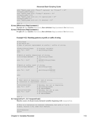 Advanced Bash-Scripting Guide
       echo "$path_name with     "bozo" replaced    by "clown" = $t"
       t=${path_name/today/}
       echo "$path_name with     "today" deleted = $t"
       t=${path_name//o/O}
       echo "$path_name with     all o's capitalized = $t"
       t=${path_name//o/}
       echo "$path_name with     all o's deleted = $t"

       exit 0
${var/#Pattern/Replacement}
     If prefix of var matches Pattern, then substitute Replacement for Pattern.
${var/%Pattern/Replacement}
     If suffix of var matches Pattern, then substitute Replacement for Pattern.


       Example 9-22. Matching patterns at prefix or suffix of string

       #!/bin/bash
       # var-match.sh:
       # Demo of pattern replacement at prefix / suffix of string.

       v0=abc1234zip1234abc        # Original variable.
       echo "v0 = $v0"             # abc1234zip1234abc
       echo

       # Match at prefix (beginning) of string.
       v1=${v0/#abc/ABCDEF}    # abc1234zip1234abc
                               # |-|
       echo "v1 = $v1"         # ABCDEF1234zip1234abc
                               # |----|

       # Match at suffix (end) of string.
       v2=${v0/%abc/ABCDEF}    # abc1234zip123abc
                               #              |-|
       echo "v2 = $v2"         # abc1234zip1234ABCDEF
                               #               |----|

       echo

       # ----------------------------------------------------
       # Must match at beginning / end of string,
       #+ otherwise no replacement results.
       # ----------------------------------------------------
       v3=${v0/#123/000}       # Matches, but not at beginning.
       echo "v3 = $v3"         # abc1234zip1234abc
                               # NO REPLACEMENT.
       v4=${v0/%123/000}       # Matches, but not at end.
       echo "v4 = $v4"         # abc1234zip1234abc
                               # NO REPLACEMENT.

       exit 0
${!varprefix*}, ${!varprefix@}
     Matches names of all previously declared variables beginning with varprefix.

       # This is a variation on indirect reference, but with a * or @.
       # Bash, version 2.04, adds this feature.

       xyz23=whatever
       xyz24=


Chapter 9. Variables Revisited                                                      113
 