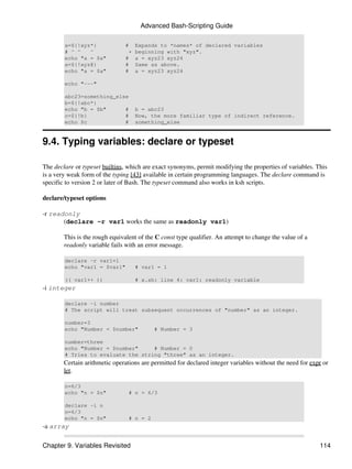 Advanced Bash-Scripting Guide

        a=${!xyz*}              #  Expands to *names* of declared variables
        # ^ ^   ^                + beginning with "xyz".
        echo "a = $a"           # a = xyz23 xyz24
        a=${!xyz@}              # Same as above.
        echo "a = $a"           # a = xyz23 xyz24

        echo "---"

        abc23=something_else
        b=${!abc*}
        echo "b = $b"      #        b = abc23
        c=${!b}            #        Now, the more familiar type of indirect reference.
        echo $c            #        something_else


9.4. Typing variables: declare or typeset

The declare or typeset builtins, which are exact synonyms, permit modifying the properties of variables. This
is a very weak form of the typing [43] available in certain programming languages. The declare command is
specific to version 2 or later of Bash. The typeset command also works in ksh scripts.

declare/typeset options

-r readonly
       (declare -r var1 works the same as readonly var1)

        This is the rough equivalent of the C const type qualifier. An attempt to change the value of a
        readonly variable fails with an error message.

        declare -r var1=1
        echo "var1 = $var1"         # var1 = 1

        (( var1++ ))                # x.sh: line 4: var1: readonly variable
-i integer

        declare -i number
        # The script will treat subsequent occurrences of "number" as an integer.

        number=3
        echo "Number = $number"            # Number = 3

        number=three
        echo "Number = $number"     # Number = 0
        # Tries to evaluate the string "three" as an integer.
        Certain arithmetic operations are permitted for declared integer variables without the need for expr or
        let.

        n=6/3
        echo "n = $n"            # n = 6/3

        declare -i n
        n=6/3
        echo "n = $n"            # n = 2
-a array

Chapter 9. Variables Revisited                                                                             114
 