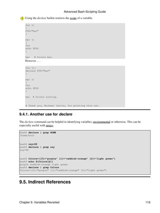 Advanced Bash-Scripting Guide

    Using the declare builtin restricts the scope of a variable.

     foo ()
     {
     FOO="bar"
     }

     bar ()
     {
     foo
     echo $FOO
     }

     bar    # Prints bar.
    However . . .

     foo (){
     declare FOO="bar"
     }

     bar ()
     {
     foo
     echo $FOO
     }

     bar   # Prints nothing.


     # Thank you, Michael Iatrou, for pointing this out.


9.4.1. Another use for declare
The declare command can be helpful in identifying variables, environmental or otherwise. This can be
especially useful with arrays.

bash$ declare | grep HOME
/home/bozo


bash$ zzy=68
bash$ declare | grep zzy
zzy=68


bash$ Colors=([0]="purple" [1]="reddish-orange" [2]="light green")
bash$ echo ${Colors[@]}
purple reddish-orange light green
bash$ declare | grep Colors
Colors=([0]="purple" [1]="reddish-orange" [2]="light green")




9.5. Indirect References



Chapter 9. Variables Revisited                                                                         116
 