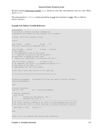 Advanced Bash-Scripting Guide
We have seen that referencing a variable, $var, fetches its value. But, what about the value of a value? What
about $$var?

The actual notation is $$var, usually preceded by an eval (and sometimes an echo). This is called an
indirect reference.


Example 9-24. Indirect Variable References

#!/bin/bash
# ind-ref.sh: Indirect variable referencing.
# Accessing the contents of the contents of a variable.

# First, let's fool around a little.

var=23

echo "$var   = $var"           # $var    = 23
# So far, everything as expected. But ...

echo "$$var = $$var"          # $$var = 4570var
# Not useful ...
# $$ expanded to PID of the script
# -- refer to the entry on the $$ variable --
#+ and "var" is echoed as plain text.
# (Thank you, Jakob Bohm, for pointing this out.)

echo "$$var = $$var"       # $$var = $23
# As expected. The first $ is escaped and pasted on to
#+ the value of var ($var = 23 ).
# Meaningful, but still not useful.

# Now, let's start over and do it the right way.

# ============================================== #


a=letter_of_alphabet        # Variable "a" holds the name of another variable.
letter_of_alphabet=z

echo

# Direct reference.
echo "a = $a"               # a = letter_of_alphabet

# Indirect reference.
  eval a=$$a
# ^^^         Forcing an eval(uation), and ...
#        ^    Escaping the first $ ...
# ------------------------------------------------------------------------
# The 'eval' forces an update of $a, sets it to the updated value of $$a.
# So, we see why 'eval' so often shows up in indirect reference notation.
# ------------------------------------------------------------------------
  echo "Now a = $a"     # Now a = z

echo


# Now, let's try changing the second-order reference.



Chapter 9. Variables Revisited                                                                           117
 