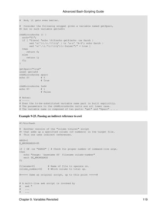 Advanced Bash-Scripting Guide

#    And, it gets even better.

# Consider the following snippet given a variable named getSparc,
#+ but no such variable getIa64:

chkMirrorArchs () {
  arch="$1";
  if [ "$(eval "echo ${$(echo get$(echo -ne $arch |
       sed 's/^(.).*/1/g' | tr 'a-z' 'A-Z'; echo $arch |
       sed 's/^.(.*)/1/g')):-false}")" = true ]
  then
     return 0;
  else
     return 1;
  fi;
}

getSparc="true"
unset getIa64
chkMirrorArchs sparc
echo $?         # 0
                # True

chkMirrorArchs Ia64
echo $?        # 1
               # False

#   Notes:
#   -----
#   Even the to-be-substituted variable name part is built explicitly.
#   The parameters to the chkMirrorArchs calls are all lower case.
#   The variable name is composed of two parts: "get" and "Sparc" . . .


Example 9-25. Passing an indirect reference to awk

#!/bin/bash

# Another version of the "column totaler" script
#+ that adds up a specified column (of numbers) in the target file.
# This one uses indirect references.

ARGS=2
E_WRONGARGS=85

if [ $# -ne "$ARGS" ] # Check for proper number of command-line args.
then
   echo "Usage: `basename $0` filename column-number"
   exit $E_WRONGARGS
fi

filename=$1           # Name of file to operate on.
column_number=$2      # Which column to total up.

#===== Same as original script, up to this point =====#


# A multi-line awk script is invoked by
#   awk "
#   ...
#   ...


Chapter 9. Variables Revisited                                            119
 