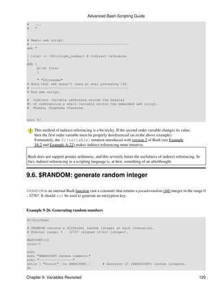 Advanced Bash-Scripting Guide
#    ...
#    "


# Begin awk script.
# -------------------------------------------------
awk "

{ total += $${column_number} # Indirect reference
}
END {
     print total
     }

     " "$filename"
# Note that awk doesn't need an eval preceding $$.
# -------------------------------------------------
# End awk script.

# Indirect variable reference avoids the hassles
#+ of referencing a shell variable within the embedded awk script.
# Thanks, Stephane Chazelas.


exit $?


    This method of indirect referencing is a bit tricky. If the second order variable changes its value,
    then the first order variable must be properly dereferenced (as in the above example).
    Fortunately, the ${!variable} notation introduced with version 2 of Bash (see Example
    34-2 and Example A-22) makes indirect referencing more intuitive.

Bash does not support pointer arithmetic, and this severely limits the usefulness of indirect referencing. In
fact, indirect referencing in a scripting language is, at best, something of an afterthought.


9.6. $RANDOM: generate random integer

$RANDOM is an internal Bash function (not a constant) that returns a pseudorandom [44] integer in the range 0
- 32767. It should not be used to generate an encryption key.


Example 9-26. Generating random numbers

#!/bin/bash

# $RANDOM returns a different random integer at each invocation.
# Nominal range: 0 - 32767 (signed 16-bit integer).

MAXCOUNT=10
count=1

echo
echo "$MAXCOUNT random numbers:"
echo "-----------------"
while [ "$count" -le $MAXCOUNT ]               # Generate 10 ($MAXCOUNT) random integers.
do

Chapter 9. Variables Revisited                                                                              120
 