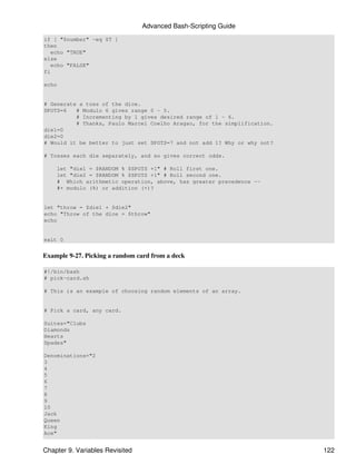 Advanced Bash-Scripting Guide
if [ "$number" -eq $T ]
then
   echo "TRUE"
else
   echo "FALSE"
fi

echo


# Generate a toss of the dice.
SPOTS=6   # Modulo 6 gives range 0 - 5.
          # Incrementing by 1 gives desired range of 1 - 6.
          # Thanks, Paulo Marcel Coelho Aragao, for the simplification.
die1=0
die2=0
# Would it be better to just set SPOTS=7 and not add 1? Why or why not?

# Tosses each die separately, and so gives correct odds.

    let "die1 = $RANDOM % $SPOTS +1" # Roll first one.
    let "die2 = $RANDOM % $SPOTS +1" # Roll second one.
    # Which arithmetic operation, above, has greater precedence --
    #+ modulo (%) or addition (+)?


let "throw = $die1 + $die2"
echo "Throw of the dice = $throw"
echo


exit 0


Example 9-27. Picking a random card from a deck

#!/bin/bash
# pick-card.sh

# This is an example of choosing random elements of an array.


# Pick a card, any card.

Suites="Clubs
Diamonds
Hearts
Spades"

Denominations="2
3
4
5
6
7
8
9
10
Jack
Queen
King
Ace"


Chapter 9. Variables Revisited                                            122
 