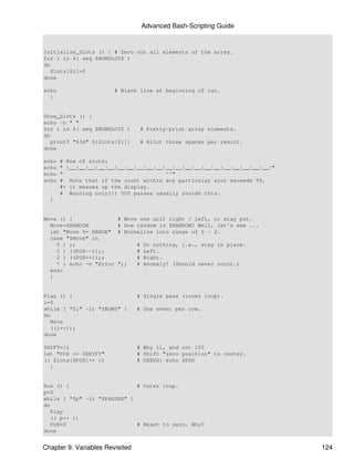 Advanced Bash-Scripting Guide


Initialize_Slots () { # Zero out all elements of the array.
for i in $( seq $NUMSLOTS )
do
   Slots[$i]=0
done

echo                    # Blank line at beginning of run.
  }


Show_Slots () {
echo -n " "
for i in $( seq $NUMSLOTS )       # Pretty-print array elements.
do
   printf "%3d" ${Slots[$i]}      # Allot three spaces per result.
done

echo   # Row of slots:
echo   " |__|__|__|__|__|__|__|__|__|__|__|__|__|__|__|__|__|__|__|__|__|"
echo   "                                ^^"
echo   # Note that if the count within any particular slot exceeds 99,
       #+ it messes up the display.
       # Running only(!) 500 passes usually avoids this.
  }


Move () {                # Move one unit right / left, or stay put.
  Move=$RANDOM           # How random is $RANDOM? Well, let's see ...
  let "Move %= RANGE"    # Normalize into range of 0 - 2.
  case "$Move" in
    0 ) ;;                       #   Do nothing, i.e., stay in place.
    1 ) ((POS--));;              #   Left.
    2 ) ((POS++));;              #   Right.
    * ) echo -n "Error   ";;     #   Anomaly! (Should never occur.)
  esac
  }


Play () {                        # Single pass (inner loop).
i=0
while [ "$i" -lt "$ROWS" ]       # One event per row.
do
   Move
   ((i++));
done

SHIFT=11                         # Why 11, and not 10?
let "POS += $SHIFT"              # Shift "zero position" to center.
(( Slots[$POS]++ ))              # DEBUG: echo $POS
  }


Run () {                     # Outer loop.
p=0
while [ "$p" -lt "$PASSES" ]
do
   Play
   (( p++ ))
   POS=0                     # Reset to zero. Why?
done


Chapter 9. Variables Revisited                                               124
 