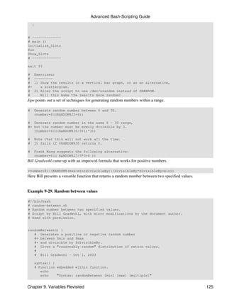 Advanced Bash-Scripting Guide
    }


# --------------
# main ()
Initialize_Slots
Run
Show_Slots
# --------------

exit $?

#    Exercises:
#    ---------
#    1) Show the results in a vertical bar graph, or as an alternative,
#+      a scattergram.
#    2) Alter the script to use /dev/urandom instead of $RANDOM.
#       Will this make the results more random?
Jipe points out a set of techniques for generating random numbers within a range.

#    Generate random number between 6 and 30.
     rnumber=$((RANDOM%25+6))

# Generate random number in the same 6 - 30 range,
#+ but the number must be evenly divisible by 3.
   rnumber=$(((RANDOM%30/3+1)*3))

#    Note that this will not work all the time.
#    It fails if $RANDOM%30 returns 0.

#    Frank Wang suggests the following alternative:
     rnumber=$(( RANDOM%27/3*3+6 ))
Bill Gradwohl came up with an improved formula that works for positive numbers.

rnumber=$(((RANDOM%(max-min+divisibleBy))/divisibleBy*divisibleBy+min))
Here Bill presents a versatile function that returns a random number between two specified values.


Example 9-29. Random between values

#!/bin/bash
# random-between.sh
# Random number between two specified values.
# Script by Bill Gradwohl, with minor modifications by the document author.
# Used with permission.


randomBetween() {
   # Generates a positive or negative random number
   #+ between $min and $max
   #+ and divisible by $divisibleBy.
   # Gives a "reasonably random" distribution of return values.
   #
   # Bill Gradwohl - Oct 1, 2003

     syntax() {
     # Function embedded within function.
        echo
        echo    "Syntax: randomBetween [min] [max] [multiple]"


Chapter 9. Variables Revisited                                                                       125
 