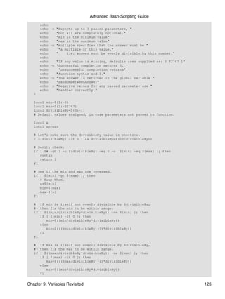 Advanced Bash-Scripting Guide
       echo
       echo   -n "Expects up to 3 passed parameters, "
       echo      "but all are completely optional."
       echo      "min is the minimum value"
       echo      "max is the maximum value"
       echo   -n "multiple specifies that the answer must be "
       echo        "a multiple of this value."
       echo      "     i.e. answer must be evenly divisible by this number."
       echo
       echo      "If any value is missing, defaults area supplied as: 0 32767 1"
       echo   -n "Successful completion returns 0, "
       echo       "unsuccessful completion returns"
       echo      "function syntax and 1."
       echo   -n "The answer is returned in the global variable "
       echo      "randomBetweenAnswer"
       echo   -n "Negative values for any passed parameter are "
       echo      "handled correctly."
   }

   local min=${1:-0}
   local max=${2:-32767}
   local divisibleBy=${3:-1}
   # Default values assigned, in case parameters not passed to function.

   local x
   local spread

   # Let's make sure the divisibleBy value is positive.
   [ ${divisibleBy} -lt 0 ] && divisibleBy=$((0-divisibleBy))

   # Sanity check.
   if [ $# -gt 3 -o ${divisibleBy} -eq 0 -o     ${min} -eq ${max} ]; then
      syntax
      return 1
   fi

   # See if the min and max are reversed.
   if [ ${min} -gt ${max} ]; then
      # Swap them.
      x=${min}
      min=${max}
      max=${x}
   fi

   # If min is itself not evenly divisible by $divisibleBy,
   #+ then fix the min to be within range.
   if [ $((min/divisibleBy*divisibleBy)) -ne ${min} ]; then
      if [ ${min} -lt 0 ]; then
         min=$((min/divisibleBy*divisibleBy))
      else
         min=$((((min/divisibleBy)+1)*divisibleBy))
      fi
   fi

   # If max is itself not evenly divisible by $divisibleBy,
   #+ then fix the max to be within range.
   if [ $((max/divisibleBy*divisibleBy)) -ne ${max} ]; then
      if [ ${max} -lt 0 ]; then
         max=$((((max/divisibleBy)-1)*divisibleBy))
      else
         max=$((max/divisibleBy*divisibleBy))
      fi


Chapter 9. Variables Revisited                                                     126
 