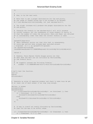 Advanced Bash-Scripting Guide
    fi

    #    ---------------------------------------------------------------------
    #    Now, to do the real work.

    # Note that to get a proper distribution for the end points,
    #+ the range of random values has to be allowed to go between
    #+ 0 and abs(max-min)+divisibleBy, not just abs(max-min)+1.

    # The slight increase will produce the proper distribution for the
    #+ end points.

    #    Changing the formula to use abs(max-min)+1 will still produce
    #+   correct answers, but the randomness of those answers is faulty in
    #+   that the number of times the end points ($min and $max) are returned
    #+   is considerably lower than when the correct formula is used.
    #    ---------------------------------------------------------------------

    spread=$((max-min))
    # Omair Eshkenazi points out that this test is unnecessary,
    #+ since max and min have already been switched around.
    [ ${spread} -lt 0 ] && spread=$((0-spread))
    let spread+=divisibleBy
    randomBetweenAnswer=$(((RANDOM%spread)/divisibleBy*divisibleBy+min))

    return 0

    #    However, Paulo Marcel Coelho Aragao points out that
    #+   when $max and $min are not divisible by $divisibleBy,
    #+   the formula fails.
    #
    #    He suggests instead the following formula:
    #      rnumber = $(((RANDOM%(max-min+1)+min)/divisibleBy*divisibleBy))

}

# Let's test the function.
min=-14
max=20
divisibleBy=3


# Generate an array of expected answers and check to make sure we get
#+ at least one of each answer if we loop long enough.

declare -a answer
minimum=${min}
maximum=${max}
   if [ $((minimum/divisibleBy*divisibleBy)) -ne ${minimum} ]; then
      if [ ${minimum} -lt 0 ]; then
         minimum=$((minimum/divisibleBy*divisibleBy))
      else
         minimum=$((((minimum/divisibleBy)+1)*divisibleBy))
      fi
   fi


    # If max is itself not evenly divisible by $divisibleBy,
    #+ then fix the max to be within range.

    if [ $((maximum/divisibleBy*divisibleBy)) -ne ${maximum} ]; then
       if [ ${maximum} -lt 0 ]; then


Chapter 9. Variables Revisited                                                   127
 