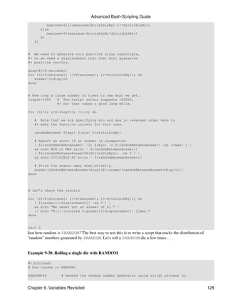 Advanced Bash-Scripting Guide
            maximum=$((((maximum/divisibleBy)-1)*divisibleBy))
         else
            maximum=$((maximum/divisibleBy*divisibleBy))
         fi
    fi


# We need to generate only positive array subscripts,
#+ so we need a displacement that that will guarantee
#+ positive results.

disp=$((0-minimum))
for ((i=${minimum}; i<=${maximum}; i+=divisibleBy)); do
   answer[i+disp]=0
done


# Now loop a large number of times to see what we get.
loopIt=1000   # The script author suggests 100000,
              #+ but that takes a good long while.

for ((i=0; i<${loopIt}; ++i)); do

    # Note that we are specifying min and max in reversed order here to
    #+ make the function correct for this case.

    randomBetween ${max} ${min} ${divisibleBy}

    # Report an error if an answer is unexpected.
    [ ${randomBetweenAnswer} -lt ${min} -o ${randomBetweenAnswer} -gt ${max} ] 
    && echo MIN or MAX error - ${randomBetweenAnswer}!
    [ $((randomBetweenAnswer%${divisibleBy})) -ne 0 ] 
    && echo DIVISIBLE BY error - ${randomBetweenAnswer}!

   # Store the answer away statistically.
   answer[randomBetweenAnswer+disp]=$((answer[randomBetweenAnswer+disp]+1))
done



# Let's check the results

for ((i=${minimum}; i<=${maximum}; i+=divisibleBy)); do
   [ ${answer[i+displacement]} -eq 0 ] 
   && echo "We never got an answer of $i." 
   || echo "${i} occurred ${answer[i+displacement]} times."
done


exit 0
Just how random is $RANDOM? The best way to test this is to write a script that tracks the distribution of
"random" numbers generated by $RANDOM. Let's roll a $RANDOM die a few times . . .


Example 9-30. Rolling a single die with RANDOM

#!/bin/bash
# How random is RANDOM?

RANDOM=$$           # Reseed the random number generator using script process ID.


Chapter 9. Variables Revisited                                                                               128
 
