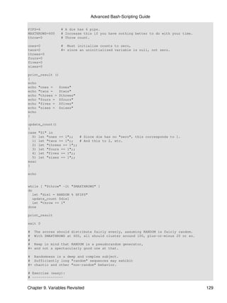 Advanced Bash-Scripting Guide

PIPS=6            # A die has 6 pips.
MAXTHROWS=600     # Increase this if you have nothing better to do with your time.
throw=0           # Throw count.

ones=0            # Must initialize counts to zero,
twos=0            #+ since an uninitialized variable is null, not zero.
threes=0
fours=0
fives=0
sixes=0

print_result ()
{
echo
echo "ones =    $ones"
echo "twos =    $twos"
echo "threes = $threes"
echo "fours = $fours"
echo "fives = $fives"
echo "sixes = $sixes"
echo
}

update_count()
{
case "$1" in
  0) let "ones += 1";;   # Since die has no "zero", this corresponds to 1.
  1) let "twos += 1";;   # And this to 2, etc.
  2) let "threes += 1";;
  3) let "fours += 1";;
  4) let "fives += 1";;
  5) let "sixes += 1";;
esac
}

echo


while [ "$throw" -lt "$MAXTHROWS" ]
do
   let "die1 = RANDOM % $PIPS"
   update_count $die1
   let "throw += 1"
done

print_result

exit 0

#    The scores should distribute fairly evenly, assuming RANDOM is fairly random.
#    With $MAXTHROWS at 600, all should cluster around 100, plus-or-minus 20 or so.
#
#    Keep in mind that RANDOM is a pseudorandom generator,
#+   and not a spectacularly good one at that.

# Randomness is a deep and complex subject.
# Sufficiently long "random" sequences may exhibit
#+ chaotic and other "non-random" behavior.

# Exercise (easy):
# ---------------


Chapter 9. Variables Revisited                                                        129
 