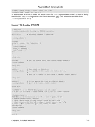 Advanced Bash-Scripting Guide
# Rewrite this script to flip a coin 1000 times.
# Choices are "HEADS" and "TAILS".
As we have seen in the last example, it is best to reseed the RANDOM generator each time it is invoked. Using
the same seed for RANDOM repeats the same series of numbers. [45] (This mirrors the behavior of the
random() function in C.)


Example 9-31. Reseeding RANDOM

#!/bin/bash
# seeding-random.sh: Seeding the RANDOM variable.

MAXCOUNT=25           # How many numbers to generate.

random_numbers ()
{
count=0
while [ "$count" -lt "$MAXCOUNT" ]
do
   number=$RANDOM
   echo -n "$number "
   let "count += 1"
done
}

echo; echo

RANDOM=1              # Setting RANDOM seeds the random number generator.
random_numbers

echo; echo

RANDOM=1              # Same seed for RANDOM...
random_numbers        # ...reproduces the exact same number series.
                      #
                      # When is it useful to duplicate a "random" number series?

echo; echo

RANDOM=2              # Trying again, but with a different seed...
random_numbers        # gives a different number series.

echo; echo

# RANDOM=$$ seeds RANDOM from process id of script.
# It is also possible to seed RANDOM from 'time' or 'date' commands.

# Getting fancy...
SEED=$(head -1 /dev/urandom | od -N 1 | awk '{ print $2 }')
# Pseudo-random output fetched
#+ from /dev/urandom (system pseudo-random device-file),
#+ then converted to line of printable (octal) numbers by "od",
#+ finally "awk" retrieves just one number for SEED.
RANDOM=$SEED
random_numbers

echo; echo

exit 0



Chapter 9. Variables Revisited                                                                            130
 