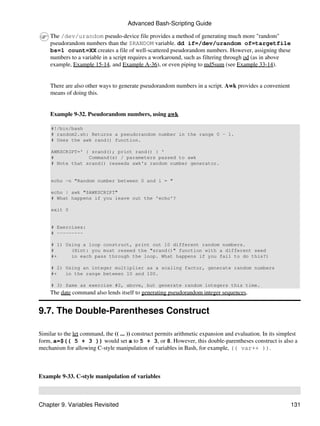 Advanced Bash-Scripting Guide

     The /dev/urandom pseudo-device file provides a method of generating much more "random"
     pseudorandom numbers than the $RANDOM variable. dd if=/dev/urandom of=targetfile
     bs=1 count=XX creates a file of well-scattered pseudorandom numbers. However, assigning these
     numbers to a variable in a script requires a workaround, such as filtering through od (as in above
     example, Example 15-14, and Example A-36), or even piping to md5sum (see Example 33-14).


     There are also other ways to generate pseudorandom numbers in a script. Awk provides a convenient
     means of doing this.


     Example 9-32. Pseudorandom numbers, using awk

     #!/bin/bash
     # random2.sh: Returns a pseudorandom number in the range 0 - 1.
     # Uses the awk rand() function.

     AWKSCRIPT=' { srand(); print rand() } '
     #            Command(s) / parameters passed to awk
     # Note that srand() reseeds awk's random number generator.


     echo -n "Random number between 0 and 1 = "

     echo | awk "$AWKSCRIPT"
     # What happens if you leave out the 'echo'?

     exit 0


     # Exercises:
     # ---------

     # 1) Using a loop construct, print out 10 different random numbers.
     #      (Hint: you must reseed the "srand()" function with a different seed
     #+     in each pass through the loop. What happens if you fail to do this?)

     # 2) Using an integer multiplier as a scaling factor, generate random numbers
     #+   in the range between 10 and 100.

     # 3) Same as exercise #2, above, but generate random integers this time.
     The date command also lends itself to generating pseudorandom integer sequences.


9.7. The Double-Parentheses Construct

Similar to the let command, the (( ... )) construct permits arithmetic expansion and evaluation. In its simplest
form, a=$(( 5 + 3 )) would set a to 5 + 3, or 8. However, this double-parentheses construct is also a
mechanism for allowing C-style manipulation of variables in Bash, for example, (( var++ )).



Example 9-33. C-style manipulation of variables



Chapter 9. Variables Revisited                                                                               131
 