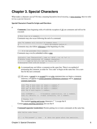 Chapter 3. Special Characters
What makes a character special? If it has a meaning beyond its literal meaning, a meta-meaning, then we refer
to it as a special character.

Special Characters Found In Scripts and Elsewhere

#
        Comments. Lines beginning with a # (with the exception of #!) are comments and will not be
        executed.

        # This line is a comment.
        Comments may also occur following the end of a command.

        echo "A comment will follow." # Comment here.
        #                            ^ Note whitespace before #
        Comments may also follow whitespace at the beginning of a line.

              # A tab precedes this comment.
        Comments may even be embedded within a pipe.

        initial=( `cat "$startfile" | sed -e '/#/d' | tr -d 'n' |
        # Delete lines containing '#' comment character.
                   sed -e 's/./. /g' -e 's/_/_ /g'` )
        # Excerpted from life.sh script


            A command may not follow a comment on the same line. There is no method of
            terminating the comment, in order for "live code" to begin on the same line. Use a new
            line for the next command.

            Of course, a quoted or an escaped # in an echo statement does not begin a comment.
            Likewise, a # appears in certain parameter-substitution constructs and in numerical
            constant expressions.

             echo   "The # here does not begin a comment."
             echo   'The # here does not begin a comment.'
             echo   The # here does not begin a comment.
             echo   The # here begins a comment.

             echo ${PATH#*:}            # Parameter substitution, not a comment.
             echo $(( 2#101011 ))       # Base conversion, not a comment.

             # Thanks, S.C.
             The standard quoting and escape characters (" ' ) escape the #.
        Certain pattern matching operations also use the #.
;
        Command separator [semicolon]. Permits putting two or more commands on the same line.

        echo hello; echo there


        if [ -x "$filename" ]; then            #   Note the space after the semicolon.


Chapter 3. Special Characters                                                                              8
 