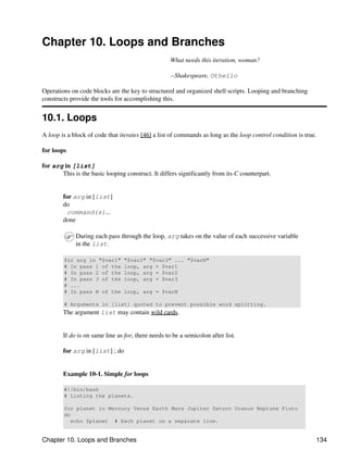 Chapter 10. Loops and Branches
                                                    What needs this iteration, woman?

                                                    --Shakespeare, Othello

Operations on code blocks are the key to structured and organized shell scripts. Looping and branching
constructs provide the tools for accomplishing this.


10.1. Loops
A loop is a block of code that iterates [46] a list of commands as long as the loop control condition is true.

for loops

for arg in [list]
       This is the basic looping construct. It differs significantly from its C counterpart.


        for arg in [list]
        do
          command(s)...
        done

             During each pass through the loop, arg takes on the value of each successive variable
             in the list.

        for arg in "$var1"       "$var2" "$var3" ... "$varN"
        # In pass 1 of the       loop, arg = $var1
        # In pass 2 of the       loop, arg = $var2
        # In pass 3 of the       loop, arg = $var3
        # ...
        # In pass N of the       loop, arg = $varN

        # Arguments in [list] quoted to prevent possible word splitting.
        The argument list may contain wild cards.


        If do is on same line as for, there needs to be a semicolon after list.

        for arg in [list] ; do


        Example 10-1. Simple for loops

        #!/bin/bash
        # Listing the planets.

        for planet in Mercury Venus Earth Mars Jupiter Saturn Uranus Neptune Pluto
        do
           echo $planet # Each planet on a separate line.


Chapter 10. Loops and Branches                                                                               134
 