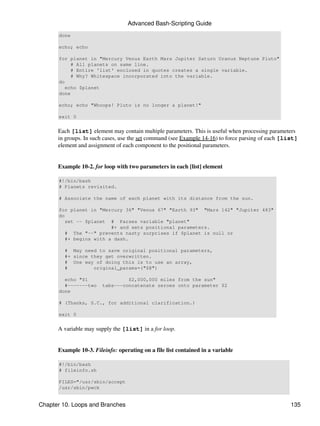 Advanced Bash-Scripting Guide
      done

      echo; echo

      for planet in "Mercury Venus Earth Mars Jupiter Saturn Uranus Neptune Pluto"
           # All planets on same line.
           # Entire 'list' enclosed in quotes creates a single variable.
           # Why? Whitespace incorporated into the variable.
      do
         echo $planet
      done

      echo; echo "Whoops! Pluto is no longer a planet!"

      exit 0


      Each [list] element may contain multiple parameters. This is useful when processing parameters
      in groups. In such cases, use the set command (see Example 14-16) to force parsing of each [list]
      element and assignment of each component to the positional parameters.


      Example 10-2. for loop with two parameters in each [list] element

      #!/bin/bash
      # Planets revisited.

      # Associate the name of each planet with its distance from the sun.

      for planet in "Mercury 36" "Venus 67" "Earth 93" "Mars 142" "Jupiter 483"
      do
         set -- $planet # Parses variable "planet"
                         #+ and sets positional parameters.
         # The "--" prevents nasty surprises if $planet is null or
         #+ begins with a dash.

        # May need to save original positional parameters,
        #+ since they get overwritten.
        # One way of doing this is to use an array,
        #         original_params=("$@")

        echo "$1                 $2,000,000 miles from the sun"
        #-------two     tabs---concatenate zeroes onto parameter $2
      done

      # (Thanks, S.C., for additional clarification.)

      exit 0


      A variable may supply the [list] in a for loop.


      Example 10-3. Fileinfo: operating on a file list contained in a variable

      #!/bin/bash
      # fileinfo.sh

      FILES="/usr/sbin/accept
      /usr/sbin/pwck


Chapter 10. Loops and Branches                                                                      135
 