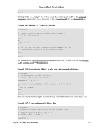Advanced Bash-Scripting Guide

      exit 0


      Omitting the in [list] part of a for loop causes the loop to operate on $@ -- the positional
      parameters. A particularly clever illustration of this is Example A-15. See also Example 14-17.


      Example 10-5. Missing in [list] in a for loop

      #!/bin/bash

      # Invoke this script both with and without arguments,
      #+ and see what happens.

      for a
      do
       echo -n "$a "
      done

      # The 'in list' missing, therefore the loop operates on '$@'
      #+ (command-line argument list, including whitespace).

      echo

      exit 0


      It is possible to use command substitution to generate the [list] in a for loop. See also Example
      15-54, Example 10-10 and Example 15-48.


      Example 10-6. Generating the [list] in a for loop with command substitution

      #!/bin/bash
      # for-loopcmd.sh: for-loop with [list]
      #+ generated by command substitution.

      NUMBERS="9 7 3 8 37.53"

      for number in `echo $NUMBERS`         # for number in 9 7 3 8 37.53
      do
         echo -n "$number "
      done

      echo
      exit 0
      Here is a somewhat more complex example of using command substitution to create the [list].


      Example 10-7. A grep replacement for binary files

      #!/bin/bash
      # bin-grep.sh: Locates matching strings in a binary file.

      # A "grep" replacement for binary files.
      # Similar effect to "grep -a"

      E_BADARGS=65


Chapter 10. Loops and Branches                                                                          137
 