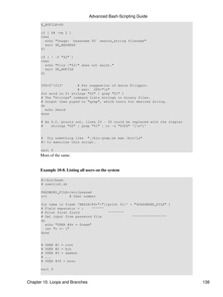 Advanced Bash-Scripting Guide
      E_NOFILE=66

      if [ $# -ne 2 ]
      then
         echo "Usage: `basename $0` search_string filename"
         exit $E_BADARGS
      fi

      if [ ! -f "$2" ]
      then
         echo "File "$2" does not exist."
         exit $E_NOFILE
      fi


      IFS=$'012'       # Per suggestion of Anton Filippov.
                        # was: IFS="n"
      for word in $( strings "$2" | grep "$1" )
      # The "strings" command lists strings in binary files.
      # Output then piped to "grep", which tests for desired string.
      do
         echo $word
      done

      # As S.C. points out, lines 23 - 30 could be replaced with the simpler
      #    strings "$2" | grep "$1" | tr -s "$IFS" '[n*]'


      # Try something like "./bin-grep.sh mem /bin/ls"
      #+ to exercise this script.

      exit 0
      More of the same.


      Example 10-8. Listing all users on the system

      #!/bin/bash
      # userlist.sh

      PASSWORD_FILE=/etc/passwd
      n=1           # User number

      for name in $(awk 'BEGIN{FS=":"}{print $1}' < "$PASSWORD_FILE" )
      # Field separator = :      ^^^^^^
      # Print first field               ^^^^^^^^
      # Get input from password file               ^^^^^^^^^^^^^^^^^
      do
         echo "USER #$n = $name"
         let "n += 1"
      done


      #   USER   #1 = root
      #   USER   #2 = bin
      #   USER   #3 = daemon
      #   ...
      #   USER   #30 = bozo

      exit 0


Chapter 10. Loops and Branches                                                 138
 