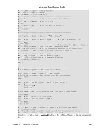 Advanced Bash-Scripting Guide
      # Defaults to current working directory,
      #+ if not otherwise specified.
      # Equivalent to code block below.
      # ----------------------------------------------------------
      # ARGS=1                 # Expect one command-line argument.
      #
      # if [ $# -ne "$ARGS" ] # If not 1 arg...
      # then
      #   directory=`pwd`      # current working directory
      # else
      #   directory=$1
      # fi
      # ----------------------------------------------------------

      echo "symbolic links in directory "$directory""

      for file in "$( find $directory -type l )"   # -type l = symbolic links
      do
         echo "$file"
      done | sort                                  # Otherwise file list is unsorted.
      # Strictly speaking, a loop isn't really necessary here,
      #+ since the output of the "find" command is expanded into a single word.
      # However, it's easy to understand and illustrative this way.

      #    As Dominik   'Aeneas' Schnitzer points out,
      #+   failing to   quote $( find $directory -type l )
      #+   will choke   on filenames with embedded whitespace.
      #    containing   whitespace.

      exit 0


      # --------------------------------------------------------
      # Jean Helou proposes the following alternative:

      echo "symbolic links in directory "$directory""
      # Backup of the current IFS. One can never be too cautious.
      OLDIFS=$IFS
      IFS=:

      for file in $(find $directory -type l -printf "%p$IFS")
      do     #                              ^^^^^^^^^^^^^^^^
             echo "$file"
             done|sort

      # And, James "Mike" Conley suggests modifying Helou's code thusly:

      OLDIFS=$IFS
      IFS='' # Null IFS means no word breaks
      for file in $( find $directory -type l )
      do
         echo $file
         done | sort

      # This works in the "pathological" case of a directory name having
      #+ an embedded colon.
      # "This also fixes the pathological case of the directory name having
      #+ a colon (or space in earlier example) as well."
      The stdout of a loop may be redirected to a file, as this slight modification to the previous example
      shows.



Chapter 10. Loops and Branches                                                                         140
 