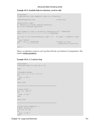 Advanced Bash-Scripting Guide

      Example 10-11. Symbolic links in a directory, saved to a file

      #!/bin/bash
      # symlinks.sh: Lists symbolic links in a directory.

      OUTFILE=symlinks.list                                    # save file

      directory=${1-`pwd`}
      # Defaults to current working directory,
      #+ if not otherwise specified.


      echo "symbolic links in directory "$directory"" > "$OUTFILE"
      echo "---------------------------" >> "$OUTFILE"

      for file in "$( find $directory -type l )"               # -type l = symbolic links
      do
         echo "$file"
      done | sort >> "$OUTFILE"                                # stdout of loop
      #            ^^^^^^^^^^^^^                                 redirected to save file.

      exit 0


      There is an alternative syntax to a for loop that will look very familiar to C programmers. This
      requires double parentheses.


      Example 10-12. A C-style for loop

      #!/bin/bash
      # Multiple ways to count up to 10.

      echo

      # Standard syntax.
      for a in 1 2 3 4 5 6 7 8 9 10
      do
         echo -n "$a "
      done

      echo; echo

      # +==========================================+

      # Using "seq" ...
      for a in `seq 10`
      do
         echo -n "$a "
      done

      echo; echo

      # +==========================================+

      # Using brace expansion ...
      # Bash, version 3+.
      for a in {1..10}
      do
         echo -n "$a "
      done

Chapter 10. Loops and Branches                                                                           141
 