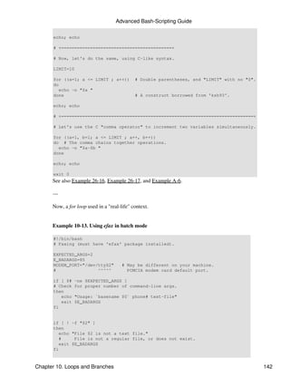 Advanced Bash-Scripting Guide

      echo; echo

      # +==========================================+

      # Now, let's do the same, using C-like syntax.

      LIMIT=10

      for ((a=1; a <= LIMIT ; a++))          # Double parentheses, and "LIMIT" with no "$".
      do
         echo -n "$a "
      done                                   # A construct borrowed from 'ksh93'.

      echo; echo

      # +=========================================================================+

      # Let's use the C "comma operator" to increment two variables simultaneously.

      for ((a=1, b=1; a <= LIMIT ; a++, b++))
      do # The comma chains together operations.
        echo -n "$a-$b "
      done

      echo; echo

      exit 0
      See also Example 26-16, Example 26-17, and Example A-6.

      ---

      Now, a for loop used in a "real-life" context.


      Example 10-13. Using efax in batch mode

      #!/bin/bash
      # Faxing (must have 'efax' package installed).

      EXPECTED_ARGS=2
      E_BADARGS=85
      MODEM_PORT="/dev/ttyS2"          # May be different on your machine.
      #                ^^^^^             PCMCIA modem card default port.

      if [ $#   -ne $EXPECTED_ARGS ]
      # Check   for proper number of command-line args.
      then
         echo   "Usage: `basename $0` phone# text-file"
         exit   $E_BADARGS
      fi


      if [ ! -f "$2" ]
      then
         echo "File $2 is not a text file."
         #     File is not a regular file, or does not exist.
         exit $E_BADARGS
      fi



Chapter 10. Loops and Branches                                                                142
 