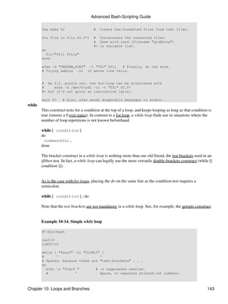 Advanced Bash-Scripting Guide

        fax make $2                     #   Create fax-formatted files from text files.

        for file in $(ls $2.0*)         # Concatenate the converted files.
                                        # Uses wild card (filename "globbing")
                                        #+ in variable list.
        do
          fil="$fil $file"
        done

        efax -d "$MODEM_PORT" -t "T$1" $fil  # Finally, do the work.
        # Trying adding -o1 if above line fails.


        # As S.C. points out, the for-loop can be eliminated with
        #     efax -d /dev/ttyS2 -o1 -t "T$1" $2.0*
        #+ but it's not quite as instructive [grin].

        exit $?      # Also, efax sends diagnostic messages to stdout.
while
        This construct tests for a condition at the top of a loop, and keeps looping as long as that condition is
        true (returns a 0 exit status). In contrast to a for loop, a while loop finds use in situations where the
        number of loop repetitions is not known beforehand.

        while [ condition ]
        do
         command(s)...
        done

        The bracket construct in a while loop is nothing more than our old friend, the test brackets used in an
        if/then test. In fact, a while loop can legally use the more versatile double-brackets construct (while [[
        condition ]]).


        As is the case with for loops, placing the do on the same line as the condition test requires a
        semicolon.

        while [ condition ] ; do

        Note that the test brackets are not mandatory in a while loop. See, for example, the getopts construct.


        Example 10-14. Simple while loop

        #!/bin/bash

        var0=0
        LIMIT=10

        while [ "$var0" -lt "$LIMIT" ]
        #       ^                   ^
        # Spaces, because these are "test-brackets" . . .
        do
           echo -n "$var0 "       # -n suppresses newline.
           #             ^          Space, to separate printed out numbers.



Chapter 10. Loops and Branches                                                                                143
 