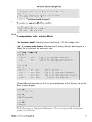 Advanced Bash-Scripting Guide
          #+                   ^^
            echo "File $filename exists."; cp $filename $filename.bak
          else   #                       ^^
            echo "File $filename not found."; touch $filename
          fi; echo "File test complete."
          Note that the ";" sometimes needs to be escaped.
;;
          Terminator in a case option [double semicolon].

          case "$variable" in
            abc) echo "$variable = abc" ;;
            xyz) echo "$variable = xyz" ;;
          esac
;;&, ;&
          Terminators in a case option (version 4+ of Bash).
.

          "dot" command [period]. Equivalent to source (see Example 14-22). This is a bash builtin.
.
          "dot", as a component of a filename. When working with filenames, a leading dot is the prefix of a
          "hidden" file, a file that an ls will not normally show.

          bash$ touch .hidden-file
          bash$ ls -l
          total 10
           -rw-r--r--    1 bozo            4034 Jul 18 22:04 data1.addressbook
           -rw-r--r--    1 bozo            4602 May 25 13:58 data1.addressbook.bak
           -rw-r--r--    1 bozo             877 Dec 17 2000 employment.addressbook


          bash$ ls -al
          total 14
           drwxrwxr-x       2   bozo   bozo       1024   Aug   29   20:54   ./
           drwx------      52   bozo   bozo       3072   Aug   29   20:51   ../
           -rw-r--r--       1   bozo   bozo       4034   Jul   18   22:04   data1.addressbook
           -rw-r--r--       1   bozo   bozo       4602   May   25   13:58   data1.addressbook.bak
           -rw-r--r--       1   bozo   bozo        877   Dec   17    2000   employment.addressbook
           -rw-rw-r--       1   bozo   bozo          0   Aug   29   20:54   .hidden-file



          When considering directory names, a single dot represents the current working directory, and two dots
          denote the parent directory.

          bash$ pwd
          /home/bozo/projects

          bash$ cd .
          bash$ pwd
          /home/bozo/projects

          bash$ cd ..
          bash$ pwd
          /home/bozo/

          The dot often appears as the destination (directory) of a file movement command, in this context
          meaning current directory.


Chapter 3. Special Characters                                                                                9
 