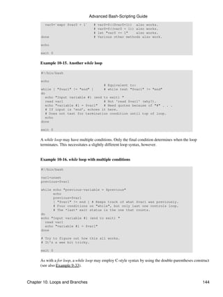 Advanced Bash-Scripting Guide
        var0=`expr $var0 + 1`        #   var0=$(($var0+1)) also works.
                                     #   var0=$((var0 + 1)) also works.
                                     #   let "var0 += 1"    also works.
      done                           #   Various other methods also work.

      echo

      exit 0


      Example 10-15. Another while loop

      #!/bin/bash

      echo
                                      # Equivalent to:
      while [ "$var1" != "end" ]      # while test "$var1" != "end"
      do
         echo "Input variable #1 (end to exit) "
         read var1                    # Not 'read $var1' (why?).
         echo "variable #1 = $var1"   # Need quotes because of "#" . . .
         # If input is 'end', echoes it here.
         # Does not test for termination condition until top of loop.
         echo
      done

      exit 0


      A while loop may have multiple conditions. Only the final condition determines when the loop
      terminates. This necessitates a slightly different loop syntax, however.


      Example 10-16. while loop with multiple conditions

      #!/bin/bash

      var1=unset
      previous=$var1

      while echo "previous-variable = $previous"
             echo
             previous=$var1
             [ "$var1" != end ] # Keeps track of what $var1 was previously.
             # Four conditions on "while", but only last one controls loop.
             # The *last* exit status is the one that counts.
      do
      echo "Input variable #1 (end to exit) "
         read var1
         echo "variable #1 = $var1"
      done

      # Try to figure out how this all works.
      # It's a wee bit tricky.

      exit 0


      As with a for loop, a while loop may employ C-style syntax by using the double-parentheses construct
      (see also Example 9-33).



Chapter 10. Loops and Branches                                                                        144
 