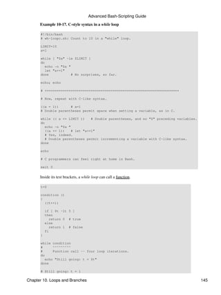 Advanced Bash-Scripting Guide

      Example 10-17. C-style syntax in a while loop

      #!/bin/bash
      # wh-loopc.sh: Count to 10 in a "while" loop.

      LIMIT=10
      a=1

      while [ "$a" -le $LIMIT ]
      do
         echo -n "$a "
         let "a+=1"
      done             # No surprises, so far.

      echo; echo

      # +=================================================================+

      # Now, repeat with C-like syntax.

      ((a = 1))      # a=1
      # Double parentheses permit space when setting a variable, as in C.

      while (( a <= LIMIT ))     # Double parentheses, and no "$" preceding variables.
      do
         echo -n "$a "
         ((a += 1))    # let "a+=1"
         # Yes, indeed.
         # Double parentheses permit incrementing a variable with C-like syntax.
      done

      echo

      # C programmers can feel right at home in Bash.

      exit 0


      Inside its test brackets, a while loop can call a function.

      t=0

      condition ()
      {
        ((t++))

          if [ $t -lt 5 ]
          then
            return 0 # true
          else
            return 1 # false
          fi
      }

      while condition
      #      ^^^^^^^^^
      #      Function call -- four loop iterations.
      do
         echo "Still going: t = $t"
      done

      # Still going: t = 1

Chapter 10. Loops and Branches                                                           145
 