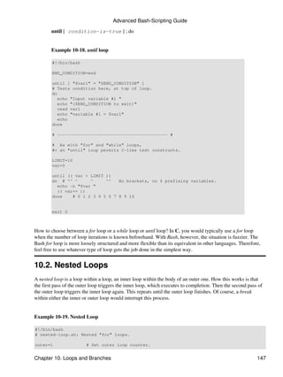 Advanced Bash-Scripting Guide

        until [ condition-is-true ] ; do


        Example 10-18. until loop

        #!/bin/bash

        END_CONDITION=end

        until [ "$var1" = "$END_CONDITION" ]
        # Tests condition here, at top of loop.
        do
           echo "Input variable #1 "
           echo "($END_CONDITION to exit)"
           read var1
           echo "variable #1 = $var1"
           echo
        done

        # ------------------------------------------- #

        # As with "for" and "while" loops,
        #+ an "until" loop permits C-like test constructs.

        LIMIT=10
        var=0

        until (( var > LIMIT ))
        do # ^^ ^      ^     ^^   No brackets, no $ prefixing variables.
          echo -n "$var "
          (( var++ ))
        done    # 0 1 2 3 4 5 6 7 8 9 10


        exit 0



How to choose between a for loop or a while loop or until loop? In C, you would typically use a for loop
when the number of loop iterations is known beforehand. With Bash, however, the situation is fuzzier. The
Bash for loop is more loosely structured and more flexible than its equivalent in other languages. Therefore,
feel free to use whatever type of loop gets the job done in the simplest way.


10.2. Nested Loops
A nested loop is a loop within a loop, an inner loop within the body of an outer one. How this works is that
the first pass of the outer loop triggers the inner loop, which executes to completion. Then the second pass of
the outer loop triggers the inner loop again. This repeats until the outer loop finishes. Of course, a break
within either the inner or outer loop would interrupt this process.


Example 10-19. Nested Loop

#!/bin/bash
# nested-loop.sh: Nested "for" loops.

outer=1                  # Set outer loop counter.


Chapter 10. Loops and Branches                                                                              147
 