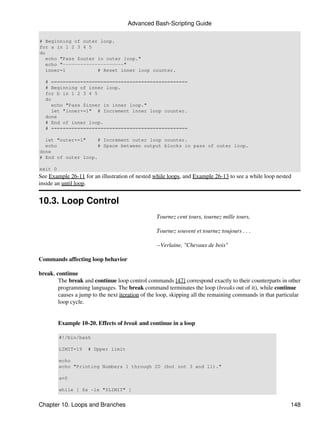 Advanced Bash-Scripting Guide

# Beginning of outer loop.
for a in 1 2 3 4 5
do
   echo "Pass $outer in outer loop."
   echo "---------------------"
   inner=1           # Reset inner loop counter.

  # ===============================================
  # Beginning of inner loop.
  for b in 1 2 3 4 5
  do
    echo "Pass $inner in inner loop."
    let "inner+=1" # Increment inner loop counter.
  done
  # End of inner loop.
  # ===============================================

  let "outer+=1"    # Increment outer loop counter.
  echo              # Space between output blocks in pass of outer loop.
done
# End of outer loop.

exit 0
See Example 26-11 for an illustration of nested while loops, and Example 26-13 to see a while loop nested
inside an until loop.


10.3. Loop Control
                                                 Tournez cent tours, tournez mille tours,

                                                 Tournez souvent et tournez toujours . . .

                                                 --Verlaine, "Chevaux de bois"

Commands affecting loop behavior

break, continue
        The break and continue loop control commands [47] correspond exactly to their counterparts in other
        programming languages. The break command terminates the loop (breaks out of it), while continue
        causes a jump to the next iteration of the loop, skipping all the remaining commands in that particular
        loop cycle.


         Example 10-20. Effects of break and continue in a loop

         #!/bin/bash

         LIMIT=19   # Upper limit

         echo
         echo "Printing Numbers 1 through 20 (but not 3 and 11)."

         a=0

         while [ $a -le "$LIMIT" ]


Chapter 10. Loops and Branches                                                                            148
 