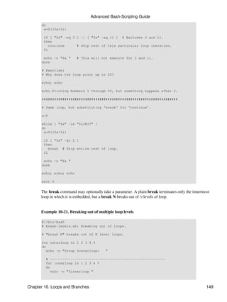 Advanced Bash-Scripting Guide
      do
       a=$(($a+1))

       if [ "$a" -eq 3 ] || [ "$a" -eq 11 ] # Excludes 3 and 11.
       then
          continue     # Skip rest of this particular loop iteration.
       fi

       echo -n "$a "     # This will not execute for 3 and 11.
      done

      # Exercise:
      # Why does the loop print up to 20?

      echo; echo

      echo Printing Numbers 1 through 20, but something happens after 2.

      ##################################################################

      # Same loop, but substituting 'break' for 'continue'.

      a=0

      while [ "$a" -le "$LIMIT" ]
      do
       a=$(($a+1))

       if [ "$a" -gt 2 ]
       then
          break # Skip entire rest of loop.
       fi

       echo -n "$a "
      done

      echo; echo; echo

      exit 0


      The break command may optionally take a parameter. A plain break terminates only the innermost
      loop in which it is embedded, but a break N breaks out of N levels of loop.


      Example 10-21. Breaking out of multiple loop levels

      #!/bin/bash
      # break-levels.sh: Breaking out of loops.

      # "break N" breaks out of N level loops.

      for outerloop in 1 2 3 4 5
      do
         echo -n "Group $outerloop:       "

        # --------------------------------------------------------
        for innerloop in 1 2 3 4 5
        do
          echo -n "$innerloop "



Chapter 10. Loops and Branches                                                                    149
 