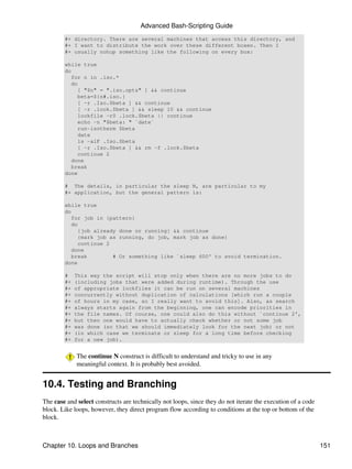 Advanced Bash-Scripting Guide
        #+ directory. There are several machines that access this directory, and
        #+ I want to distribute the work over these different boxen. Then I
        #+ usually nohup something like the following on every box:

        while true
        do
           for n in .iso.*
           do
             [ "$n" = ".iso.opts" ] && continue
             beta=${n#.iso.}
             [ -r .Iso.$beta ] && continue
             [ -r .lock.$beta ] && sleep 10 && continue
             lockfile -r0 .lock.$beta || continue
             echo -n "$beta: " `date`
             run-isotherm $beta
             date
             ls -alF .Iso.$beta
             [ -r .Iso.$beta ] && rm -f .lock.$beta
             continue 2
           done
           break
        done

        # The details, in particular the sleep N, are particular to my
        #+ application, but the general pattern is:

        while true
        do
           for job in {pattern}
           do
             {job already done or running} && continue
             {mark job as running, do job, mark job as done}
             continue 2
           done
           break        # Or something like `sleep 600' to avoid termination.
        done

        #    This way the script will stop only when there are no more jobs to do
        #+   (including jobs that were added during runtime). Through the use
        #+   of appropriate lockfiles it can be run on several machines
        #+   concurrently without duplication of calculations [which run a couple
        #+   of hours in my case, so I really want to avoid this]. Also, as search
        #+   always starts again from the beginning, one can encode priorities in
        #+   the file names. Of course, one could also do this without `continue 2',
        #+   but then one would have to actually check whether or not some job
        #+   was done (so that we should immediately look for the next job) or not
        #+   (in which case we terminate or sleep for a long time before checking
        #+   for a new job).


             The continue N construct is difficult to understand and tricky to use in any
             meaningful context. It is probably best avoided.


10.4. Testing and Branching
The case and select constructs are technically not loops, since they do not iterate the execution of a code
block. Like loops, however, they direct program flow according to conditions at the top or bottom of the
block.



Chapter 10. Loops and Branches                                                                                151
 