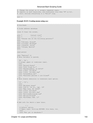 Advanced Bash-Scripting Guide
      # Change the script so it accepts repeated input,
      #+ reports on each keystroke, and terminates only when "X" is hit.
      # Hint: enclose everything in a "while" loop.

      exit 0


      Example 10-25. Creating menus using case

      #!/bin/bash

      # Crude address database

      clear # Clear the screen.

      echo   "          Contact List"
      echo   "          ------- ----"
      echo   "Choose one of the following persons:"
      echo
      echo   "[E]vans, Roland"
      echo   "[J]ones, Mildred"
      echo   "[S]mith, Julie"
      echo   "[Z]ane, Morris"
      echo

      read person

      case "$person" in
      # Note variable is quoted.

        "E" | "e" )
        # Accept upper or lowercase input.
        echo
        echo "Roland Evans"
        echo "4321 Flash Dr."
        echo "Hardscrabble, CO 80753"
        echo "(303) 734-9874"
        echo "(303) 734-9892 fax"
        echo "revans@zzy.net"
        echo "Business partner & old friend"
        ;;
      # Note double semicolon to terminate each option.

        "J" | "j" )
        echo
        echo "Mildred Jones"
        echo "249 E. 7th St., Apt. 19"
        echo "New York, NY 10009"
        echo "(212) 533-2814"
        echo "(212) 533-9972 fax"
        echo "milliej@loisaida.com"
        echo "Ex-girlfriend"
        echo "Birthday: Feb. 11"
        ;;

      # Add info for Smith & Zane later.

                * )
         # Default option.
         # Empty input (hitting RETURN) fits here, too.
         echo
         echo "Not yet in database."


Chapter 10. Loops and Branches                                             153
 