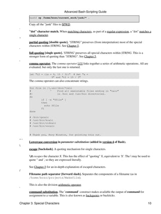 Advanced Bash-Scripting Guide
       bash$ cp /home/bozo/current_work/junk/* .

       Copy all the "junk" files to $PWD.
.
       "dot" character match. When matching characters, as part of a regular expression, a "dot" matches a
       single character.
"
       partial quoting [double quote]. "STRING" preserves (from interpretation) most of the special
       characters within STRING. See Chapter 5.
'
       full quoting [single quote]. 'STRING' preserves all special characters within STRING. This is a
       stronger form of quoting than "STRING". See Chapter 5.
,
       comma operator. The comma operator [15] links together a series of arithmetic operations. All are
       evaluated, but only the last one is returned.

       let "t2 = ((a = 9, 15 / 3))" # Set "a =
                      9" and "t2 = 15 / 3"
       The comma operator can also concatenate strings.

       for file in /{,usr/}bin/*calc
       #             ^    Find all executable files ending in "calc"
       #+                 in /bin and /usr/bin directories.
       do
               if [ -x "$file" ]
               then
                 echo $file
               fi
       done

       #   /bin/ipcalc
       #   /usr/bin/kcalc
       #   /usr/bin/oidcalc
       #   /usr/bin/oocalc


       # Thank you, Rory Winston, for pointing this out.
,, ,
       Lowercase conversion in parameter substitution (added in version 4 of Bash).

       escape [backslash]. A quoting mechanism for single characters.

       X escapes the character X. This has the effect of "quoting" X, equivalent to 'X'. The  may be used to
       quote " and ', so they are expressed literally.

       See Chapter 5 for an in-depth explanation of escaped characters.
/
       Filename path separator [forward slash]. Separates the components of a filename (as in
       /home/bozo/projects/Makefile).

       This is also the division arithmetic operator.
`
       command substitution. The `command` construct makes available the output of command for
       assignment to a variable. This is also known as backquotes or backticks.

Chapter 3. Special Characters                                                                               10
 