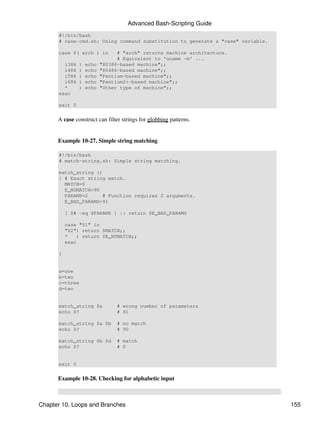 Advanced Bash-Scripting Guide
      #!/bin/bash
      # case-cmd.sh: Using command substitution to generate a "case" variable.

      case $( arch ) in          # "arch" returns machine architecture.
                                 # Equivalent to 'uname -m' ...
        i386    )   echo   "80386-based machine";;
        i486    )   echo   "80486-based machine";;
        i586    )   echo   "Pentium-based machine";;
        i686    )   echo   "Pentium2+-based machine";;
        *       )   echo   "Other type of machine";;
      esac

      exit 0


      A case construct can filter strings for globbing patterns.


      Example 10-27. Simple string matching

      #!/bin/bash
      # match-string.sh: Simple string matching.

      match_string ()
      { # Exact string match.
        MATCH=0
        E_NOMATCH=90
        PARAMS=2      # Function requires 2 arguments.
        E_BAD_PARAMS=91

          [ $# -eq $PARAMS ] || return $E_BAD_PARAMS

          case "$1" in
          "$2") return $MATCH;;
          *   ) return $E_NOMATCH;;
          esac

      }


      a=one
      b=two
      c=three
      d=two


      match_string $a            # wrong number of parameters
      echo $?                    # 91

      match_string $a $b         # no match
      echo $?                    # 90

      match_string $b $d         # match
      echo $?                    # 0


      exit 0


      Example 10-28. Checking for alphabetic input



Chapter 10. Loops and Branches                                                   155
 
