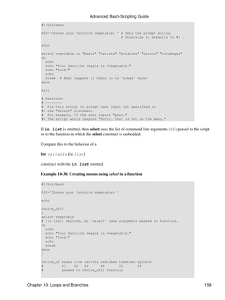 Advanced Bash-Scripting Guide
      #!/bin/bash

      PS3='Choose your favorite vegetable: ' # Sets the prompt string.
                                             # Otherwise it defaults to #? .

      echo

      select vegetable in "beans" "carrots" "potatoes" "onions" "rutabagas"
      do
         echo
         echo "Your favorite veggie is $vegetable."
         echo "Yuck!"
         echo
         break # What happens if there is no 'break' here?
      done

      exit

      # Exercise:
      # --------
      # Fix this script to accept user input not specified in
      #+ the "select" statement.
      # For example, if the user inputs "peas,"
      #+ The script would respond "Sorry. That is not on the menu."


      If in list is omitted, then select uses the list of command line arguments ($@) passed to the script
      or to the function in which the select construct is embedded.

      Compare this to the behavior of a

      for variable [in list]

      construct with the in list omitted.

      Example 10-30. Creating menus using select in a function

      #!/bin/bash

      PS3='Choose your favorite vegetable: '

      echo

      choice_of()
      {
      select vegetable
      # [in list] omitted, so 'select' uses arguments passed to function.
      do
         echo
         echo "Your favorite veggie is $vegetable."
         echo "Yuck!"
         echo
         break
      done
      }

      choice_of beans rice carrots radishes tomatoes spinach
      #         $1    $2   $3      $4       $5       $6
      #         passed to choice_of() function



Chapter 10. Loops and Branches                                                                         158
 