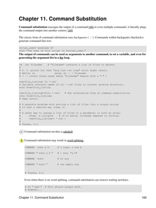 Chapter 11. Command Substitution
Command substitution reassigns the output of a command [48] or even multiple commands; it literally plugs
the command output into another context. [49]

The classic form of command substitution uses backquotes (`...`). Commands within backquotes (backticks)
generate command-line text.

script_name=`basename $0`
echo "The name of this script is $script_name."
The output of commands can be used as arguments to another command, to set a variable, and even for
generating the argument list in a for loop.

rm `cat filename`   # "filename" contains a list of files to delete.
#
# S. C. points out that "arg list too long" error might result.
# Better is              xargs rm -- < filename
# ( -- covers those cases where "filename" begins with a "-" )

textfile_listing=`ls *.txt`
# Variable contains names of all *.txt files in current working directory.
echo $textfile_listing

textfile_listing2=$(ls *.txt)         # The alternative form of command substitution.
echo $textfile_listing2
# Same result.

#   A possible problem with putting a list of files into a single string
#   is that a newline may creep in.
#
#   A safer way to assign a list of files to a parameter is with an array.
#        shopt -s nullglob    # If no match, filename expands to nothing.
#        textfile_listing=( *.txt )
#
#   Thanks, S.C.


     Command substitution invokes a subshell.


     Command substitution may result in word splitting.

     COMMAND `echo a b`         # 2 args: a and b

     COMMAND "`echo a b`"       # 1 arg: "a b"

     COMMAND `echo`             # no arg

     COMMAND "`echo`"           # one empty arg


     # Thanks, S.C.


     Even when there is no word splitting, command substitution can remove trailing newlines.

     # cd "`pwd`"     # This should always work.
     # However...


Chapter 11. Command Substitution                                                                      160
 
