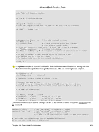 Advanced Bash-Scripting Guide


     mkdir 'dir with trailing newline
     '

     cd 'dir with trailing newline
     '

     cd "`pwd`" # Error message:
     # bash: cd: /tmp/file with trailing newline: No such file or directory

     cd "$PWD"      # Works fine.




     old_tty_setting=$(stty -g)          # Save old terminal setting.
     echo "Hit a key "
     stty -icanon -echo           # Disable "canonical" mode for terminal.
                                  # Also, disable *local* echo.
     key=$(dd bs=1 count=1 2> /dev/null)   # Using 'dd' to get a keypress.
     stty "$old_tty_setting"      # Restore old setting.
     echo "You hit ${#key} key." # ${#variable} = number of characters in $variable
     #
     # Hit any key except RETURN, and the output is "You hit 1 key."
     # Hit RETURN, and it's "You hit 0 key."
     # The newline gets eaten in the command substitution.

     Thanks, S.C.


     Using echo to output an unquoted variable set with command substitution removes trailing newlines
     characters from the output of the reassigned command(s). This can cause unpleasant surprises.

     dir_listing=`ls -l`
     echo $dir_listing           # unquoted

     # Expecting a nicely ordered directory listing.

     # However, what you get is:
     # total 3 -rw-rw-r-- 1 bozo bozo 30 May 13 17:15 1.txt -rw-rw-r-- 1 bozo
     # bozo 51 May 15 20:57 t2.sh -rwxr-xr-x 1 bozo bozo 217 Mar 5 21:13 wi.sh

     # The newlines disappeared.


     echo "$dir_listing"    # quoted
     # -rw-rw-r--    1 bozo        30 May 13 17:15 1.txt
     # -rw-rw-r--    1 bozo        51 May 15 20:57 t2.sh
     # -rwxr-xr-x    1 bozo       217 Mar 5 21:13 wi.sh
Command substitution even permits setting a variable to the contents of a file, using either redirection or the
cat command.

variable1=`<file1`            #    Set "variable1" to contents of "file1".
variable2=`cat file2`         #    Set "variable2" to contents of "file2".
                              #    This, however, forks a new process,
                              #+   so the line of code executes slower than the above version.

# Note that the variables may contain embedded whitespace,
#+ or even (horrors), control characters.


Chapter 11. Command Substitution                                                                             161
 