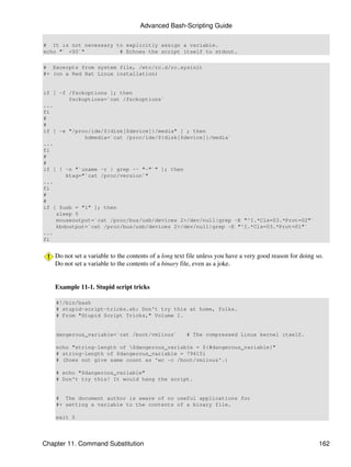 Advanced Bash-Scripting Guide

# It is not necessary to explicitly assign a variable.
echo "` <$0`"          # Echoes the script itself to stdout.

# Excerpts from system file, /etc/rc.d/rc.sysinit
#+ (on a Red Hat Linux installation)


if [ -f /fsckoptions ]; then
        fsckoptions=`cat /fsckoptions`
...
fi
#
#
if [ -e "/proc/ide/${disk[$device]}/media" ] ; then
             hdmedia=`cat /proc/ide/${disk[$device]}/media`
...
fi
#
#
if [ ! -n "`uname -r | grep -- "-"`" ]; then
       ktag="`cat /proc/version`"
...
fi
#
#
if [ $usb = "1" ]; then
    sleep 5
    mouseoutput=`cat /proc/bus/usb/devices 2>/dev/null|grep -E "^I.*Cls=03.*Prot=02"`
    kbdoutput=`cat /proc/bus/usb/devices 2>/dev/null|grep -E "^I.*Cls=03.*Prot=01"`
...
fi


    Do not set a variable to the contents of a long text file unless you have a very good reason for doing so.
    Do not set a variable to the contents of a binary file, even as a joke.


    Example 11-1. Stupid script tricks

    #!/bin/bash
    # stupid-script-tricks.sh: Don't try this at home, folks.
    # From "Stupid Script Tricks," Volume I.


    dangerous_variable=`cat /boot/vmlinuz`             # The compressed Linux kernel itself.

    echo "string-length of $dangerous_variable = ${#dangerous_variable}"
    # string-length of $dangerous_variable = 794151
    # (Does not give same count as 'wc -c /boot/vmlinuz'.)

    # echo "$dangerous_variable"
    # Don't try this! It would hang the script.


    # The document author is aware of no useful applications for
    #+ setting a variable to the contents of a binary file.

    exit 0




Chapter 11. Command Substitution                                                                            162
 