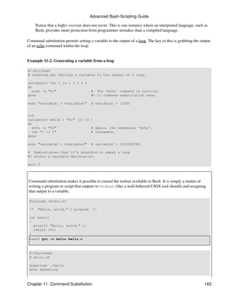 Advanced Bash-Scripting Guide

      Notice that a buffer overrun does not occur. This is one instance where an interpreted language, such as
      Bash, provides more protection from programmer mistakes than a compiled language.

Command substitution permits setting a variable to the output of a loop. The key to this is grabbing the output
of an echo command within the loop.


Example 11-2. Generating a variable from a loop

#!/bin/bash
# csubloop.sh: Setting a variable to the output of a loop.

variable1=`for i in 1 2 3 4 5
do
   echo -n "$i"                        # The 'echo' command is critical
done`                                  #+ to command substitution here.

echo "variable1 = $variable1"          # variable1 = 12345


i=0
variable2=`while [ "$i" -lt 10 ]
do
   echo -n "$i"                # Again, the necessary 'echo'.
   let "i += 1"                # Increment.
done`

echo "variable2 = $variable2"          # variable2 = 0123456789

# Demonstrates that it's possible to embed a loop
#+ within a variable declaration.

exit 0



Command substitution makes it possible to extend the toolset available to Bash. It is simply a matter of
writing a program or script that outputs to stdout (like a well-behaved UNIX tool should) and assigning
that output to a variable.

 #include <stdio.h>

 /*    "Hello, world." C program        */

 int main()
 {
   printf( "Hello, world." );
   return (0);
 }
 bash$ gcc -o hello hello.c



 #!/bin/bash
 # hello.sh

 greeting=`./hello`
 echo $greeting



Chapter 11. Command Substitution                                                                            163
 