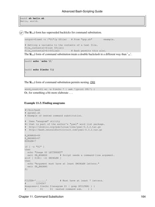 Advanced Bash-Scripting Guide

 bash$ sh hello.sh
 Hello, world.



    The $(...) form has superseded backticks for command substitution.

    output=$(sed -n /"$1"/p $file)            # From "grp.sh"             example.

    # Setting a variable to the contents of a text file.
    File_contents1=$(cat $file1)
    File_contents2=$(<$file2)        # Bash permits this also.
    The $(...) form of command substitution treats a double backslash in a different way than `...`.

    bash$ echo `echo `


    bash$ echo $(echo )
    



    The $(...) form of command substitution permits nesting. [50]

    word_count=$( wc -w $(echo * | awk '{print $8}') )
    Or, for something a bit more elaborate . . .


    Example 11-3. Finding anagrams

    #!/bin/bash
    # agram2.sh
    # Example of nested command substitution.

    #    Uses "anagram" utility
    #+   that is part of the author's "yawl" word list package.
    #    http://ibiblio.org/pub/Linux/libs/yawl-0.3.2.tar.gz
    #    http://bash.neuralshortcircuit.com/yawl-0.3.2.tar.gz

    E_NOARGS=66
    E_BADARG=67
    MINLEN=7

    if [ -z "$1" ]
    then
       echo "Usage $0 LETTERSET"
       exit $E_NOARGS         # Script needs a command-line argument.
    elif [ ${#1} -lt $MINLEN ]
    then
       echo "Argument must have at least $MINLEN letters."
       exit $E_BADARG
    fi



    FILTER='.......'         # Must have at least 7 letters.
    #       1234567
    Anagrams=( $(echo $(anagram $1 | grep $FILTER) ) )
    #          $(     $( nested command sub.     ) )


Chapter 11. Command Substitution                                                                       164
 