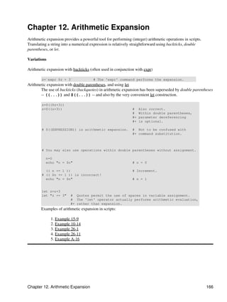 Chapter 12. Arithmetic Expansion
Arithmetic expansion provides a powerful tool for performing (integer) arithmetic operations in scripts.
Translating a string into a numerical expression is relatively straightforward using backticks, double
parentheses, or let.

Variations

Arithmetic expansion with backticks (often used in conjunction with expr)

        z=`expr $z + 3`                # The 'expr' command performs the expansion.
Arithmetic expansion with double parentheses, and using let
       The use of backticks (backquotes) in arithmetic expansion has been superseded by double parentheses
       -- ((...)) and $((...)) -- and also by the very convenient let construction.

        z=$(($z+3))
        z=$((z+3))                                            #    Also correct.
                                                              #    Within double parentheses,
                                                              #+   parameter dereferencing
                                                              #+   is optional.

        # $((EXPRESSION)) is arithmetic expansion.            # Not to be confused with
                                                              #+ command substitution.



        # You may also use operations within double parentheses without assignment.

           n=0
           echo "n = $n"                                      # n = 0

          (( n += 1 ))                                        # Increment.
        # (( $n += 1 )) is incorrect!
          echo "n = $n"                                       # n = 1


        let z=z+3
        let "z += 3"     # Quotes permit the use of spaces in variable assignment.
                         # The 'let' operator actually performs arithmetic evaluation,
                         #+ rather than expansion.
        Examples of arithmetic expansion in scripts:

             1. Example 15-9
             2. Example 10-14
             3. Example 26-1
             4. Example 26-11
             5. Example A-16




Chapter 12. Arithmetic Expansion                                                                           166
 