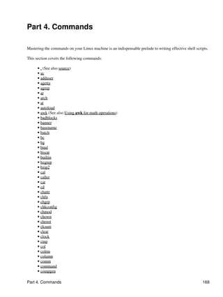 Part 4. Commands

Mastering the commands on your Linux machine is an indispensable prelude to writing effective shell scripts.

This section covers the following commands:

      • . (See also source)
      • ac
      • adduser
      • agetty
      • agrep
      • ar
      • arch
      • at
      • autoload
      • awk (See also Using awk for math operations)
      • badblocks
      • banner
      • basename
      • batch
      • bc
      • bg
      • bind
      • bison
      • builtin
      • bzgrep
      • bzip2
      • cal
      • caller
      • cat
      • cd
      • chattr
      • chfn
      • chgrp
      • chkconfig
      • chmod
      • chown
      • chroot
      • cksum
      • clear
      • clock
      • cmp
      • col
      • colrm
      • column
      • comm
      • command
      • compgen

Part 4. Commands                                                                                        168
 