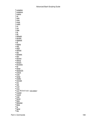 Advanced Bash-Scripting Guide
    • complete
    • compress
    • coproc
    • cp
    • cpio
    • cron
    • crypt
    • csplit
    • cu
    • cut
    • date
    • dc
    • dd
    • debugfs
    • declare
    • depmod
    • df
    • dialog
    • diff
    • diff3
    • diffstat
    • dig
    • dirname
    • dirs
    • disown
    • dmesg
    • doexec
    • dos2unix
    • du
    • dump
    • dumpe2fs
    • e2fsck
    • echo
    • egrep
    • enable
    • enscript
    • env
    • eqn
    • eval
    • exec
    • exit (Related topic: exit status)
    • expand
    • export
    • expr
    • factor
    • false
    • fdformat
    • fdisk
    • fg
    • fgrep
    • file

Part 4. Commands                                                     169
 