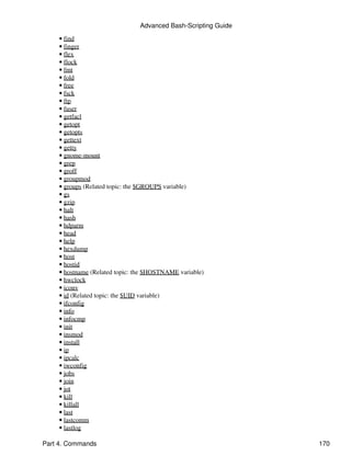 Advanced Bash-Scripting Guide
    • find
    • finger
    • flex
    • flock
    • fmt
    • fold
    • free
    • fsck
    • ftp
    • fuser
    • getfacl
    • getopt
    • getopts
    • gettext
    • getty
    • gnome-mount
    • grep
    • groff
    • groupmod
    • groups (Related topic: the $GROUPS variable)
    • gs
    • gzip
    • halt
    • hash
    • hdparm
    • head
    • help
    • hexdump
    • host
    • hostid
    • hostname (Related topic: the $HOSTNAME variable)
    • hwclock
    • iconv
    • id (Related topic: the $UID variable)
    • ifconfig
    • info
    • infocmp
    • init
    • insmod
    • install
    • ip
    • ipcalc
    • iwconfig
    • jobs
    • join
    • jot
    • kill
    • killall
    • last
    • lastcomm
    • lastlog

Part 4. Commands                                                170
 